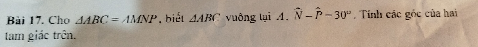 Cho △ ABC=△ MNP , biết △ ABC vuông tại A, widehat N-widehat P=30°. Tính các góc của hai 
tam giác trên.