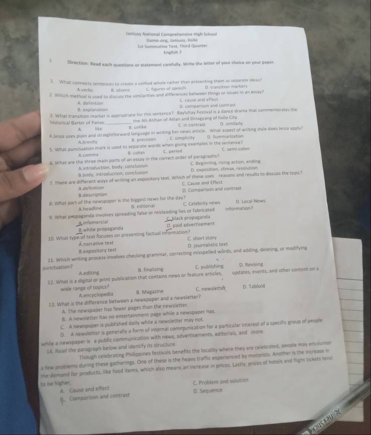 Janiuay National Comprehensive Migh School
Dame-ong, Janiuay, Boilo
1st Sumnative Test, Third Quarter
English 7
Direction: Read each questions or statement carefully. Write the letter of your choice on your paper.
1. What connects sentences to create a unified whole rather than presenting them as separate ideas?
Averbs B. idioms C. figures of speech D. transition markers
2. Which method is used to discuss the similarities and differences between things or issues in an essay?
A. definition C. cause and effect
B. exalanation D. comparison and contrast
3. What transition marker is appropriate for this sentence? Bayluhay Festival is a dance drama that commemorates the
historical Barter of Panay. _the Ati-Atihan of Aklan and Dinagyang of Iioilo City
A like B. unlike C. in contrast D. similarly
4.Jessa uses plain and straightforward language in writing her news article. What aspect of writing style does lessa apply?
A.brevity B. precision C. simplicity D. Summarization
5. What punctuation mark is used to separate words when giving examples in the sentence? C. semi-colan
A comma B. colan C. periad
6. What are the three main parts of an essay in the correct order of paragraphs?
A introduction, body, conclusion C. Beginning, rising action, ending
B.body, introduction, conclusion D. exposition, climax, resolution
?. There are different ways of writing an expository text. Which of these uses reasons and results to discuss the topic?
A definition C. Cause and Effect
B.description D. Comparison and contrast
8. What part of the newspaper is the biggest news for the day?
A headline B. editorial C. Celebrity news D. Local News
9. What propaganda involves spreading false or misleading lies or fabricated information?
A infomercial C. black propaganda
B.white propaganda D. paid advertisement
10. What type of text focuses on presenting factual information?
A.narrative text C. shart story
B.expository text D. journalistic text
11. Which writing process involves checking grammar, correcting misspelled words, and adding, deleting, or modifying
punctuation?
A.editing B. finalizing C. publishing D. Revising
12. What is a digital or print publication that contains news or feature articles, updates, events, and other content on a
wide range of topics?
A encyclopedia B. Magazine C. newslettet D. Tabloid
13. What is the difference between a newspaper and a newsletter?
A. The newspaper has fewer pages than the newsletter
B. A newsletter has no entertainment page while a newspaper has
C. A newspaper is published daily while a newsletter may not.
D. A newsletter is generally a form of internal communication for a particular interest of a specific group of people
while a newspaper is a public communication with news, advertisements, editorials, and more
14. Read the paragraph below and identify its structure.
Though celebrating Philippines festivals benefits the locality where they are celebrated, people may encounter
a few problems during these gatherings. One of these is the heavy traffic experienced by motorists. Another is the increase in
the demand for products, like food items, which also means an increase in prices. Lastly, prices of hotels and flight tickets tend
to be higher,
A. Cause and effect C. Problem and solution
B Comparison and contrast D. Sequence
 
xus x