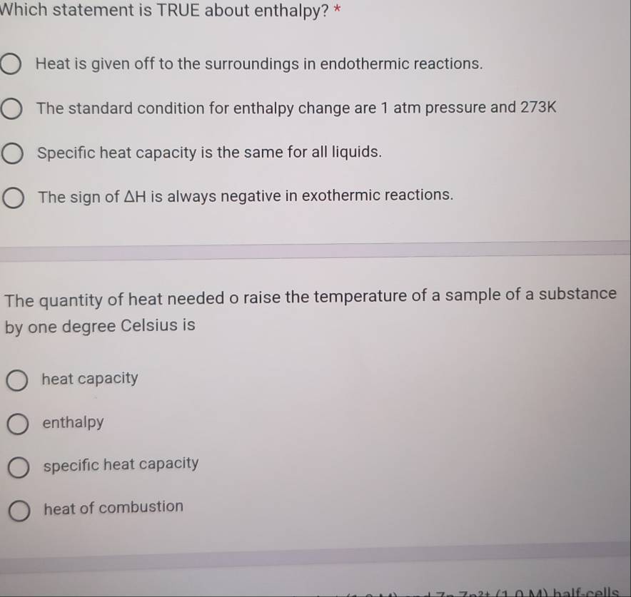 Which statement is TRUE about enthalpy? *
Heat is given off to the surroundings in endothermic reactions.
The standard condition for enthalpy change are 1 atm pressure and 273K
Specific heat capacity is the same for all liquids.
The sign of △ H is always negative in exothermic reactions.
The quantity of heat needed o raise the temperature of a sample of a substance
by one degree Celsius is
heat capacity
enthalpy
specific heat capacity
heat of combustion
A