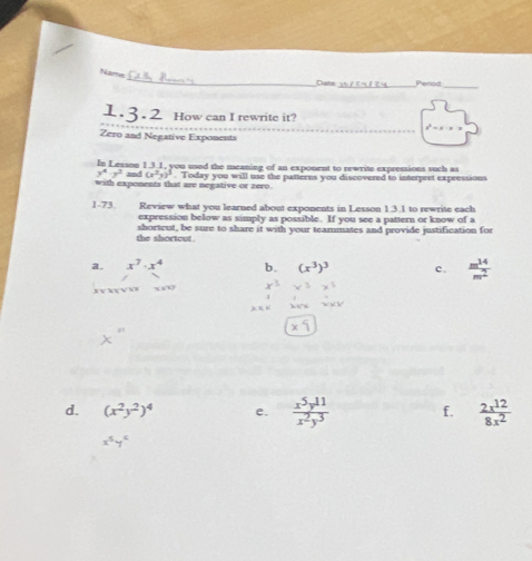 Name 
Date_ Period_ 
How can I rewrite it? 
Zero and Negative Exponents 
In Lesson 1.3.1, you used the meaning of an exponent to rewrite expressions such as
y^4· y^2 and (x^2y)^3
with exponents that are negative or zero . Today you will use the patterns you discovered to interpret expressions 
1-73. Review what you learned about exponents in Lesson 1.3.1 to rewrite each 
expression below as simply as possible. If you see a pattern or know of a 
the shortcut . shorteut, be sure to share it with your teammates and provide justification for 
a. x^7· x^4 b. (x^3)^3 c.  m^(14)/m^2 . v Xx √ vx 
d. (x^2y^2)^4 e.  x^5y^(11)/x^2y^3  f.  2x^(12)/8x^2 