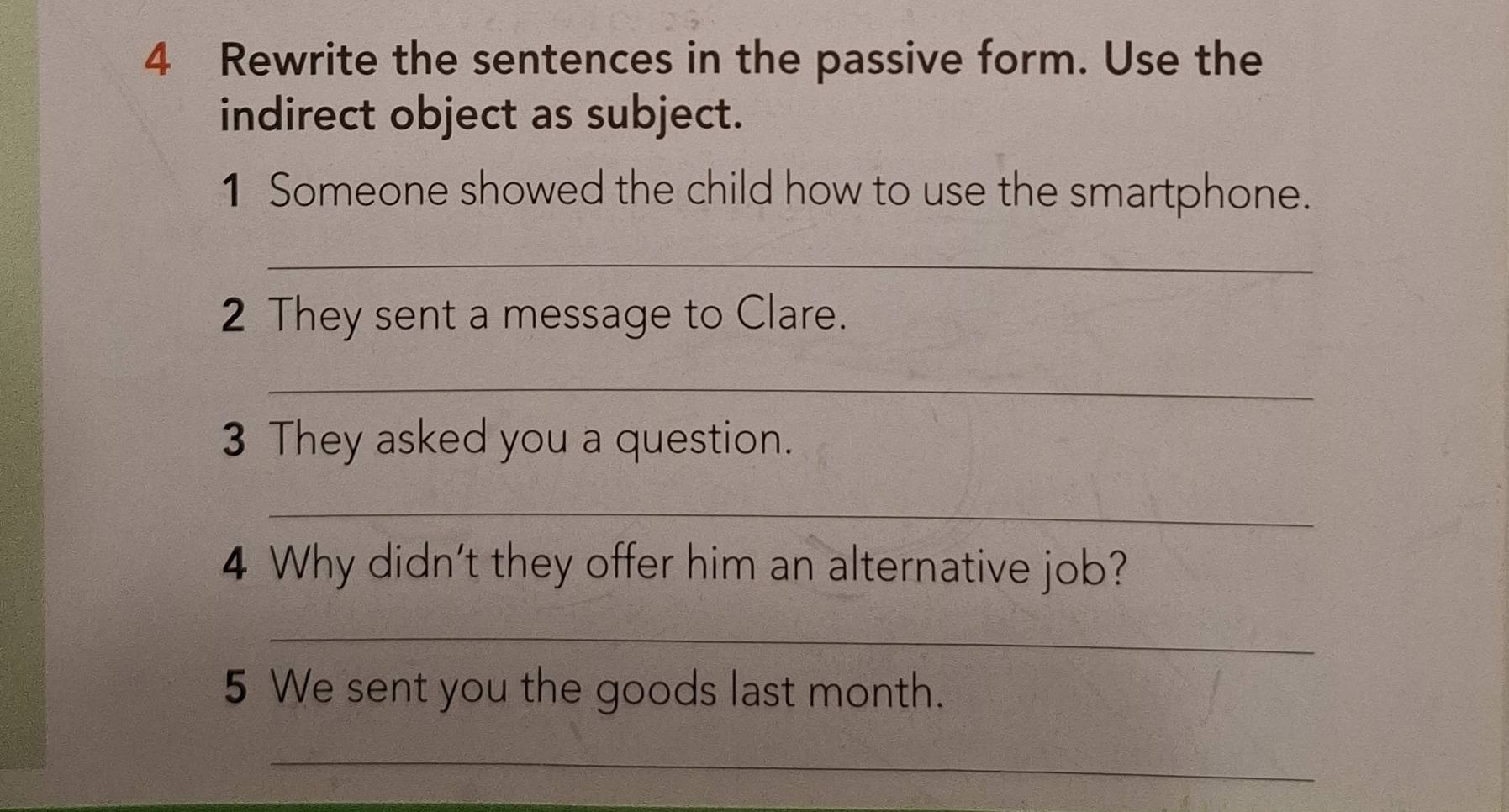 Rewrite the sentences in the passive form. Use the 
indirect object as subject. 
1 Someone showed the child how to use the smartphone. 
_ 
2 They sent a message to Clare. 
_ 
3 They asked you a question. 
_ 
4 Why didn't they offer him an alternative job? 
_ 
5 We sent you the goods last month. 
_