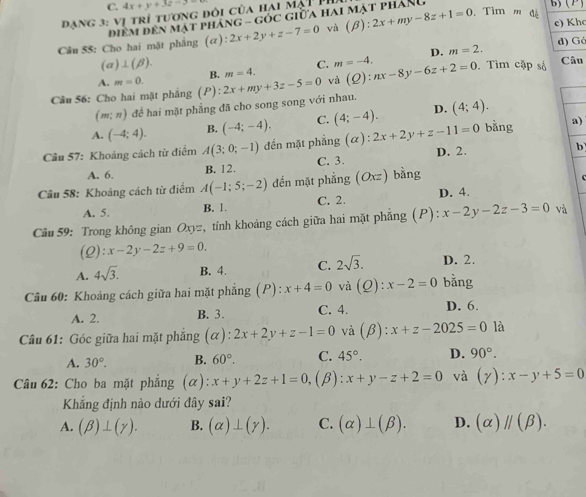 C. 4x+y+3z-3= b) (P)
đạng 3: vị trí tương đôi của hại mạt Ph
điểm đền mật pháng - góc giữa hai mặt pháng
c) Kho
Câu 55: Cho hai mặt phẳng (α): 2x+2y+z-7=0 và (beta a :2x+my-8z+1=0. Tìm m đề
D. m=2. d) Gó
(alpha )⊥ (beta ).
C. m=-4.
Câu
B. m=4.
A. m=0.
Câầu 56: Cho hai mặt phẳng (P): 2x+my+3z-5=0 và (Q):nx-8y-6z+2=0. Tìm cặp số
(m;n) để hai mặt phẳng đã cho song song với nhau.
A. (-4;4).
B. (-4;-4). C. (4;-4). D. (4;4).
Cầu 57: Khoảng cách từ điểm A(3;0;-1) đến mặt phẳng (α) : 2x+2y+z-11=0 bǎng
a)
D. 2. b
A. 6. B. 12. C. 3.
Câầu 58: Khoảng cách từ điểm A(-1;5;-2) đến mặt phẳng (Oxz) bằng
A. 5. B. 1. C. 2. D. 4.
Câu 59: Trong không gian Oxyz, tính khoảng cách giữa hai mặt phẳng (P): x-2y-2z-3=0 và
(0) ):x-2y-2z+9=0.
C. 2sqrt(3).
A. 4sqrt(3). B. 4. D. 2.
Câu 60: Khoảng cách giữa hai mặt phẳng (P): x+4=0 và (Q): x-2=0 bǎng
A. 2. B. 3. C. 4. D. 6.
Câu 61: Góc giữa hai mặt phẳng (α): 2x+2y+z-1=0 và (beta ):x+z-2025=0 là
A. 30°. B. 60°. C. 45°. D. 90°.
Câu 62: Cho ba mặt phẳng (α): x+y+2z+1=0, (β): x+y-z+2=0 và (gamma ):x-y+5=0
Kắng định nào dưới đây sai?
A. (beta )⊥ (gamma ). B. (alpha )⊥ (gamma ). C. (alpha )⊥ (beta ). D. (alpha )parallel (beta ).