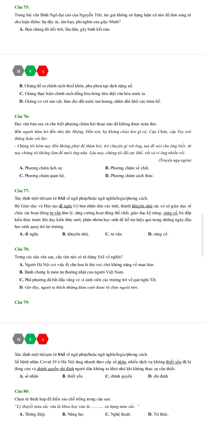 Trong bài văn Bình Ngô đại cáo của Nguyễn Trãi, tác giả không sử dụng luận cứ nào để làm sáng tỏ
cho luận điểm: Sự độc ác, tàn bạo, phi nghĩa của giặc Minh?
A. Bọn chúng đã dối trời, lừa dân, gây binh kết oán.
H s A
B. Chúng đề ra chính sách thuế khóa, phu phen tạp dịch nặng nề.
C. Chúng thực hiện chính sách đồng hóa hòng tiêu diệt văn hóa nước ta.
D. Chúng vợ vét sản vật, làm cho đất nước tan hoang, nhân dân khổ cực trăm bề.
Câu 76:
Đọc văn bản sau và cho biết phương châm hội thoại nào đã không được tuân thủ:
Bốn người hăm hở đến nhà lão Miệng. Đến nơi, họ không chào hỏi gì cả. Cậu Chân, cậu Tay nói
thắng luôn với lão:
- Chúng tôi hôm nay đến không phải để thăm hỏi, trò chuyện gì với ông, mà để nói cho ông biết: từ
nay chúng tôi không làm để nuôi ông nữa. Lâu nay, chúng tôi đã cực khổ, vất và vì ông nhiều rồi.
(Truyện ngụ ngồn)
A. Phương châm lịch sự. B. Phương châm về chất.
C. Phương châm quan hệ. D. Phương châm cách thức.
Câu 77:
Xác định một từ/cụm từ SAI về ngữ pháp/hoặc ngữ nghĩa/logic/phong cách.
Bộ Giáo dục và Đào tạo đề nghị Uỷ ban nhân dân các tinh, thành khuyên nhủ các cơ sở giáo dục tổ
chức các hoạt động tư vấn tâm lý, tăng cường hoạt động thể chất, giáo dục kỹ năng, củng cổ, bù đắp
kiến thức trước khi dạy kiến thức mới, phân nhóm học sinh đề hỗ trợ hiệu quả trong những ngày đầu
học sinh quay trở lại trường.
A. đề nghị. B. khuyên nhủ. C. tư vấn. D. củng cố.
Câu 78:
Trong các câu văn sau, câu văn nào có từ dùng SAI về nghĩa?
A. Người Hà Nội coi việc đi chợ hoa là thú vui, chứ không nặng về mua bán.
B. Bánh chưng là món ăn thường nhật của người Việt Nam.
C. Phố phường đã bắt đầu vắng vẻ vì sinh viên các trường trở về quê nghi Tết.
D. Giờ đây, người ta thích những đám cưới được tổ chức ngoài trời.
Câu 79:
H  s
Xác định một từ/cụm từ SAI về ngữ pháp/hoặc ngữ nghĩa/logic/phong cách.
Số bệnh nhân Covid-19 ở Hà Nội tăng nhanh theo cấp số nhân, nhiều dịch vụ không thiết yếu đã bị
đóng cửa và chính quyền chi định người dân không ra khỏi nhà khi không thực sự cần thiết.
A. số nhân B. thiết yếu C. chính quyền D. chi định
Câu 80:
Chọn từ thích hợp đề điền vào chỗ trống trong câu sau:
'Lý thuyết màu sắc vừa là khoa học vừa là_ sử dụng màu sắc. ''
A. Thông điệp. B. Năng lực. C. Nghệ thuật. D. Trí thức.