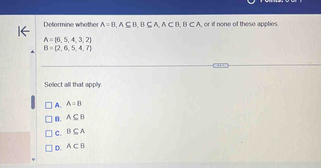 Determine whether A=B, A⊂eq B, B⊂eq A, A⊂ B, B⊂ A , or if none of these applies.
A= 6,5,4,3,2
B= 2,6,5,4,7
Select all that apply.
A. A=B
B. A⊂eq B
C. B⊂eq A
D. A⊂ B