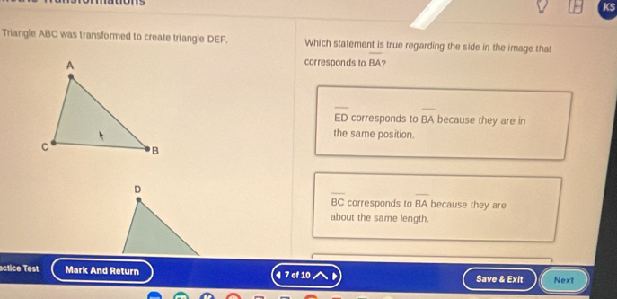 115
KS
Triangle ABC was transformed to create triangle DEF. Which statement is true regarding the side in the image that
corresponds to BA ?
overline ED corresponds to overline BA because they are in
the same position.
D
overline BC corresponds to BA because they are
about the same length.
actice Test Mark And Return ¶ 7 of 10 Save & Exit Next