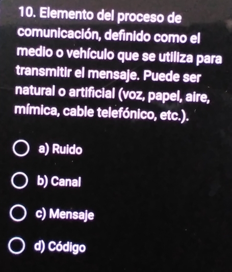 Elemento del proceso de
comunicación, definido como el
medio o vehículo que se utiliza para
transmitir el mensaje. Puede ser
natural o artificial (voz, papel, aire,
mímica, cable telefónico, etc.).
a) Ruido
b) Canal
c) Mensaje
d) Código