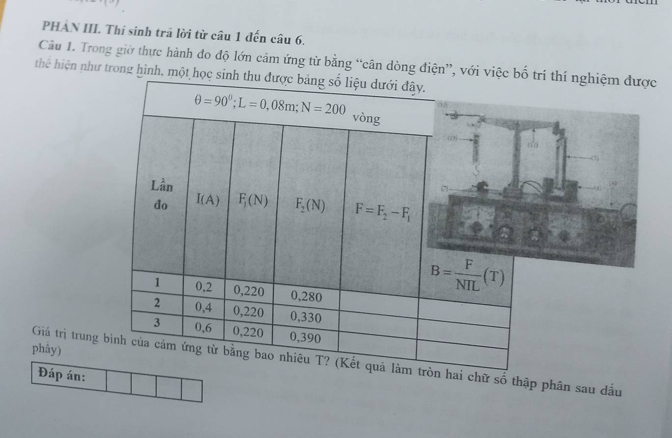 PHAN III. Thí sinh trả lời từ câu 1 đến câu 6.
Câu 1. Trong giờ thực hành đo độ lớn cảm ứng từ bằng “cân dòng điện”, với việc hí nghiệm được
thể hiện như trong hình, một h
phầy)
Giá trị trung chữ số thập phân sau dấu
Đáp án: