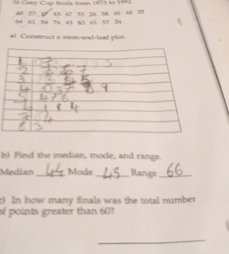 Grey Cup finals from 1973 to 1992.
40 27 1 43 47 33 26 58 49 48 35
64 61 54 74 43 83 61 57 34
a) Construct a stem-and-leaf plot. 
b) Find the median, mode, and range. 
Median _Mode_ Range_ 
) In how many finals was the total number 
of points greater than 60? 
_