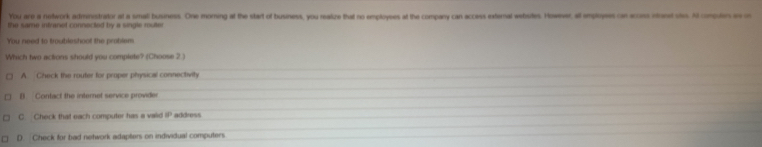 You are a network administrator at a small business. One moring at the start of busness, you reaize that no emplovses at the company can access external webutes. Howeser, al employees can accoss intanet stes. Al compules aso
the same intranet connected by a single rulter
You need to troubleshoot the problem
Which two actions should you complete? (Choose 2 )
A. Check the router for proper physical connectivity
B Contact the internet service provider
C Check that each computer has a vaid 8° address
D. Check for bad network adapters on individual computers