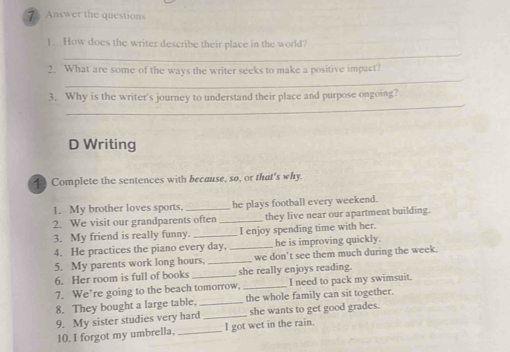 Answer the questions 
1. How does the writer describe their place in the world? 
_ 
_ 
2. What are some of the ways the writer seeks to make a positive impact? 
_ 
3. Why is the writer's journey to understand their place and purpose ongoing? 
D Writing 
1 Complete the sentences with because, so, or that's why. 
1. My brother loves sports, _he plays football every weekend. 
2. We visit our grandparents often _they live near our apartment building. 
3. My friend is really funny. _I enjoy spending time with her. 
4. He practices the piano every day, _he is improving quickly. 
5. My parents work long hours, _we don’t see them much during the week. 
6. Her room is full of books _she really enjoys reading. 
7. We’re going to the beach tomorrow, _I need to pack my swimsuit. 
8. They bought a large table, _the whole family can sit together. 
9. My sister studies very hard _she wants to get good grades. 
10. I forgot my umbrella, _I got wet in the rain.