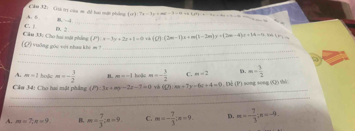 Giá trị của m đề hai mặt phẳng (ơ) :7x-3y+mz-3=0 và (beta ):x-3y+4z+5=0
_
_
A. 6. B. 4
C. 1. D. 2._
_
Câu 33: Cho hai mặt phẳng (P): x-3y+2z+1=0 vù (Q):(2m-1)x+m(1-2m)y+(2m-4)z+14=0. Đề (F)v_a
_
(Q) vuông góc với nhau khi m ?_
_
A. m=1 hoặc m=- 3/2  B. m=-1 hoặc m=- 3/2  C. m=2 D. m= 3/2 
_
Câu 34: Cho hai mặt phẳng (P): 3x+my-2z-7=0 và (Q):nx+7y-6z+4=0. Để (P) song song (Q) thì:
__
_
_
_
_
A. m=7; n=9. B. m= 7/3 ; n=9. C. m=- 7/3 ; n=9.
D. m=- 7/3 ; n=-9.