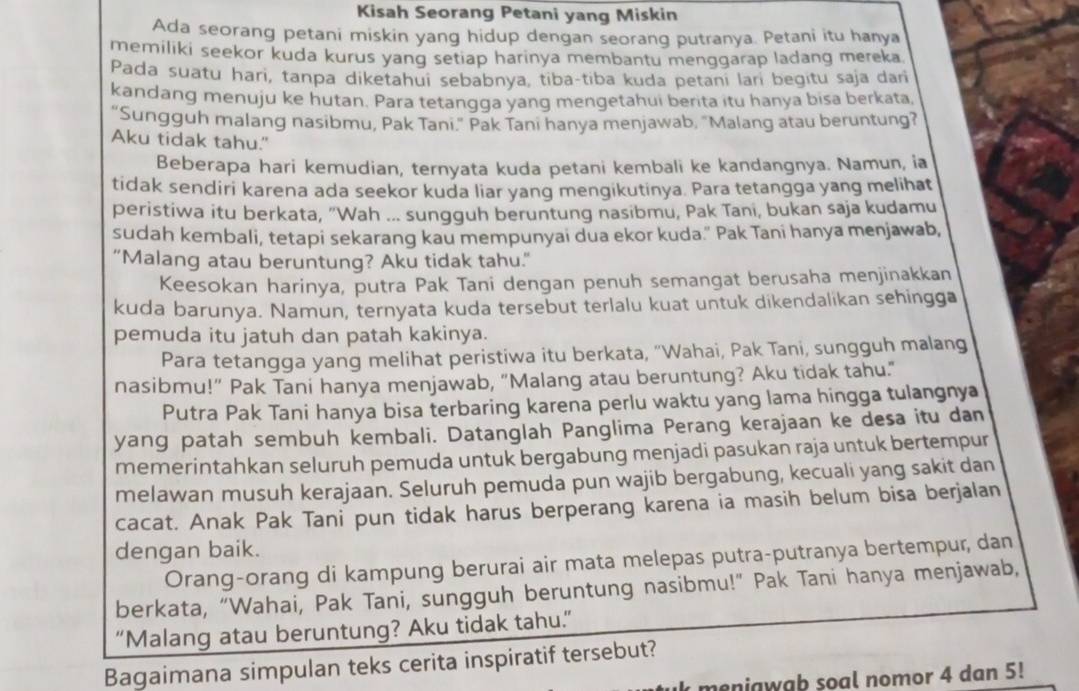 Kisah Seorang Petani yang Miskin
Ada seorang petani miskin yang hidup dengan seorang putranya. Petani itu hanya
memiliki seekor kuda kurus yang setiap harinya membantu menggarap ladang mereka
Pada suatu hari, tanpa diketahui sebabnya, tiba-tiba kuda petani lari begitu saja dari
kandang menuju ke hutan. Para tetangga yang mengetahui berita itu hanya bisa berkata
"Sungguh malang nasibmu, Pak Tani." Pak Tani hanya menjawab, "Malang atau beruntung?
Aku tidak tahu."
Beberapa hari kemudian, ternyata kuda petani kembali ke kandangnya. Namun, ia
tidak sendiri karena ada seekor kuda liar yang mengikutinya. Para tetangga yang melihat
peristiwa itu berkata, "Wah ... sungguh beruntung nasibmu, Pak Tani, bukan saja kudamu
sudah kembali, tetapi sekarang kau mempunyai dua ekor kuda." Pak Tani hanya menjawab,
"Malang atau beruntung? Aku tidak tahu."
Keesokan harinya, putra Pak Tani dengan penuh semangat berusaha menjinakkan
kuda barunya. Namun, ternyata kuda tersebut terlalu kuat untuk dikendalikan sehingga
pemuda itu jatuh dan patah kakinya.
Para tetangga yang melihat peristiwa itu berkata, "Wahai, Pak Tani, sungguh malang
nasibmu!" Pak Tani hanya menjawab, "Malang atau beruntung? Aku tidak tahu."
Putra Pak Tani hanya bisa terbaring karena perlu waktu yang lama hingga tulangnya
yang patah sembuh kembali. Datanglah Panglima Perang kerajaan ke desa itu dan
memerintahkan seluruh pemuda untuk bergabung menjadi pasukan raja untuk bertempur
melawan musuh kerajaan. Seluruh pemuda pun wajib bergabung, kecuali yang sakit dan
cacat. Anak Pak Tani pun tidak harus berperang karena ia masih belum bisa berjalan
dengan baik.
Orang-orang di kampung berurai air mata melepas putra-putranya bertempur, dan
berkata, “Wahai, Pak Tani, sungguh beruntung nasibmu!” Pak Tani hanya menjawab,
“Malang atau beruntung? Aku tidak tahu.”
Bagaimana simpulan teks cerita inspiratif tersebut?
meniawab soal nomor 4 dan 5!