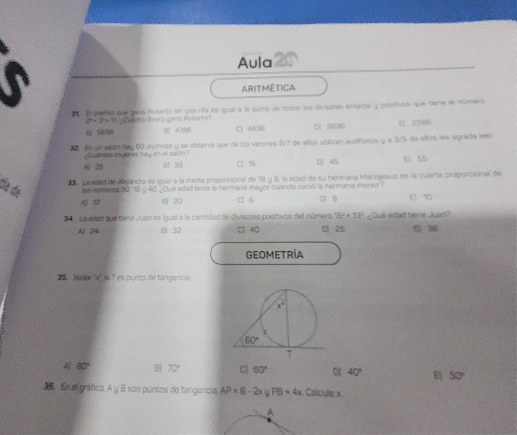 Aula
ARITMÉTICA
E premio que gana Roberto en una rifa es igual a la suma de todos los divisores enteros y postivos que tiene ell número
2^9* 3^2+13 Coento dinero ganó Roberto?
Al 5836 B 4786 C) 4836 D ③④⑥⑥ () 2386
30. El un salón hay 60 alumnos y se observa que de los varones 2/7 de ellos usiizan audiionos y a 3/5 de eltos les agrada leer.
Cuantee myjeres hay en el salón?
A 2S B 35 C) 15
0) 45 ε 55
89, La edad de Alejandra es igual a la medía proporcional de 18 y 8, la edad de su hermana Manajesus es la cuarta proporcional de
día de loe dúmaros 36; 18 y 40. ¿Qué edad tenía la hermana mayor cuando nació la hermana menor?
A 12 B) 20 C) 6 D 8 E 10
3 4  La edad que tiene Juan es igual a la cantidad de divisores positivos dell número 15^2* 13^3 ¿Qué edad tiene Juan?
A 24 B) 32 C) 40 D 25 ( 36
GEOMETRÍA
35. Hallar 'x'si T es punto de tangencia.
80°
B) 70° C) 60°
D 40°
E 50°
36. En el gráfico, A y B son puntos de tangencia, AP=6-2x PB=4x Calcule x
A