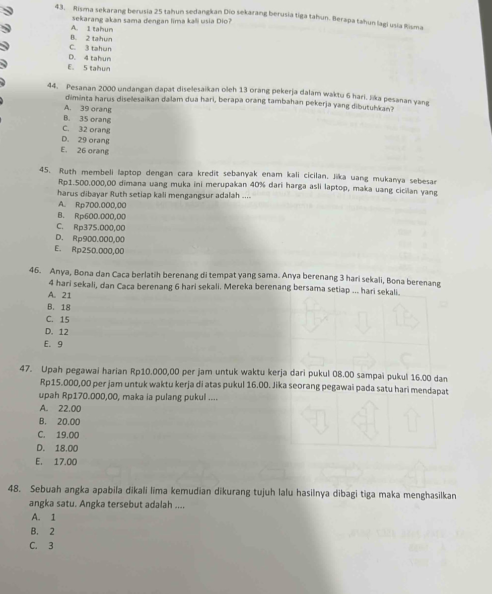 43, Risma sekarang berusia 25 tahun sedangkan Dio sekarang berusia tiga tahun. Berapa tahun lagi usia Risma
sekarang akan sama dengan lima kali usia Dio?
A. 1 tahun
B. 2 tahun
C. 3 tahun
D. 4 tahun
E. 5 tahun
44. Pesanan 2000 undangan dapat diselesaikan oleh 13 orang pekerja dalam waktu 6 hari. Jika pesanan yang
diminta harus diselesaikan dalam dua hari, berapa orang tambahan pekerja yang dibutuhkan?
A. 39 orang
B. 35 orang
C. 32 orang
D. 29 orang
E. 26 orang
45. Ruth membeli laptop dengan cara kredit sebanyak enam kali cicilan. Jika uang mukanya sebesar
Rp1.500.000,00 dimana uang muka ini merupakan 40% dari harga asli laptop, maka uang cicilan yang
harus dibayar Ruth setiap kali mengangsur adalah ....
A. Rp700.000,00
B. Rp600.000,00
C. Rp375.000,00
D. Rp900.000,00
E. Rp250.000,00
46. Anya, Bona dan Caca berlatih berenang di tempat yang sama. Anya berenang 3 hari sekali, Bona berenang
4 hari sekali, dan Caca berenang 6 hari sekali. Mereka berenang bersama setiap ... hari sekali.
A. 21
B. 18
C. 15
D. 12
E. 9
47. Upah pegawai harian Rp10.000,00 per jam untuk waktu kerja dari pukul 08.00 sampai pukul 16.00 dan
Rp15.000,00 per jam untuk waktu kerja di atas pukul 16.00. Jika seorang pegawai pada satu hari mendapat
upah Rp170.000,00, maka ia pulang pukul ....
A. 22.00
B. 20.00
C. 19.00
D. 18.00
E. 17.00
48. Sebuah angka apabila dikali lima kemudian dikurang tujuh lalu hasilnya dibagi tiga maka menghasilkan
angka satu. Angka tersebut adalah ....
A. 1
B. 2
C. 3