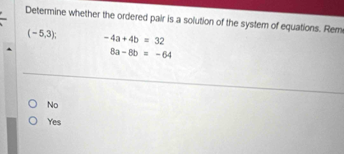 Determine whether the ordered pair is a solution of the system of equations. Rem
(-5,3);
-4a+4b=32
8a-8b=-64
No
Yes