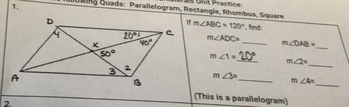 Iérais Unit Practice
lowing Quads: Parallelogram, Rectangle, Rhombus, Square
m∠ ABC=120°
, find:
m∠ ADC= _ m∠ DAB=
_
_
m∠ 1= _ 20°
m∠ 2=
_ m∠ 3=
_
m∠ 4=
(This is a parallelogram)