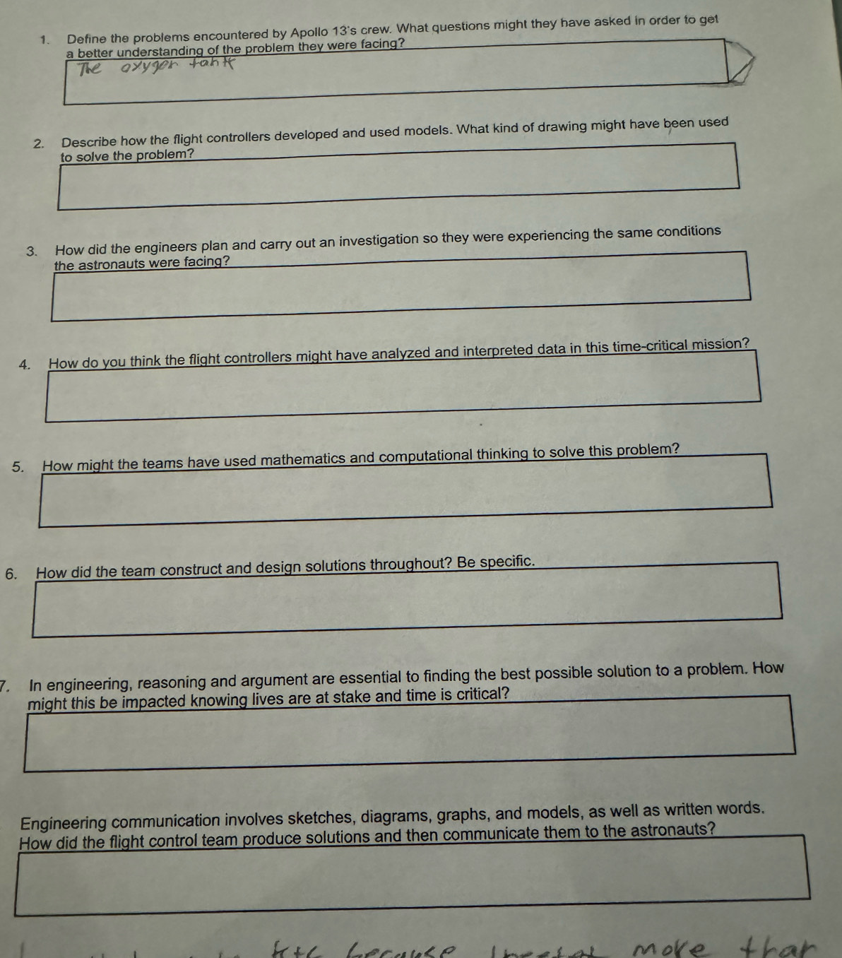 Define the problems encountered by Apollo 13's crew. What questions might they have asked in order to get 
a better understanding of the problem they were facing? 
2. Describe how the flight controllers developed and used models. What kind of drawing might have been used 
to solve the problem? 
3. How did the engineers plan and carry out an investigation so they were experiencing the same conditions 
the astronauts were facing? 
4. How do you think the flight controllers might have analyzed and interpreted data in this time-critical mission? 
5. How might the teams have used mathematics and computational thinking to solve this problem? 
6. How did the team construct and design solutions throughout? Be specific. 
7. In engineering, reasoning and argument are essential to finding the best possible solution to a problem. How 
might this be impacted knowing lives are at stake and time is critical? 
Engineering communication involves sketches, diagrams, graphs, and models, as well as written words. 
How did the flight control team produce solutions and then communicate them to the astronauts?