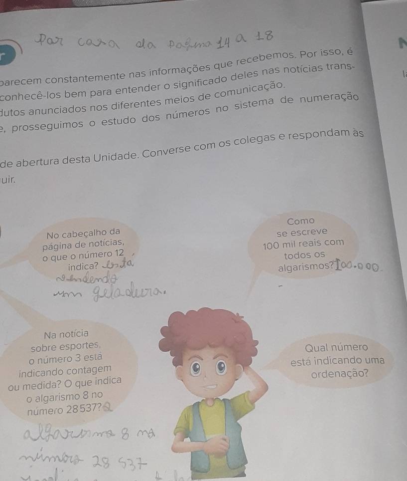 parecem constantemente nas informações que recebemos. Por isso, é 

conhecê-los bem para entender o significado deles nas notícias trans- 
dutos anunciados nos diferentes meios de comunicação. 
e, prosseguimos o estudo dos números no sistema de numeração 
de abertura desta Unidade. Converse com os colegas e respondam às 
uir. 
No cabeçalho da Como 
página de notícias, se escreve 
o que o número 12 100 mil reais com 
indica? todos os 
algarismos? 
Na notícia 
sobre esportes. 
o número 3 está Qual número 
indicando contagem está indicando uma 
ou medida? O que indica or denação? 
o algarismo 8 no 
número 28 537?