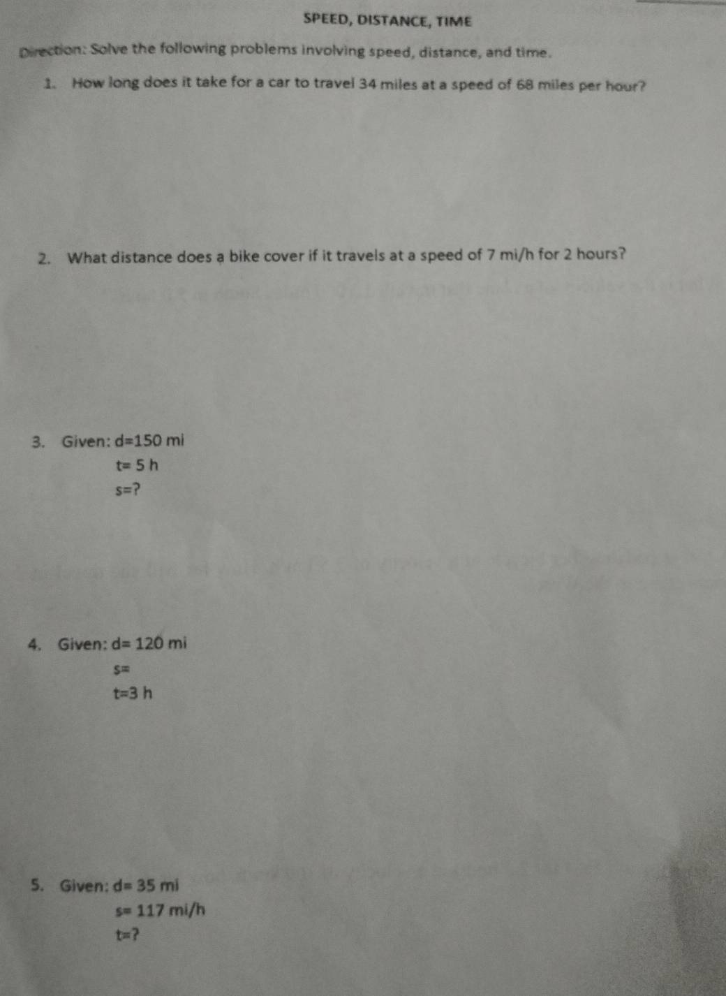 SPEED, DISTANCE, TIME 
Direction: Solve the following problems involving speed, distance, and time. 
1. How long does it take for a car to travel 34 miles at a speed of 68 miles per hour? 
2. What distance does a bike cover if it travels at a speed of 7 mi/h for 2 hours? 
3. Given: d=150mi
t=5h
s= ? 
4. Given: d=120mi
s=
t=3h
5. Given: d=35mi
s=117mi/h
t=