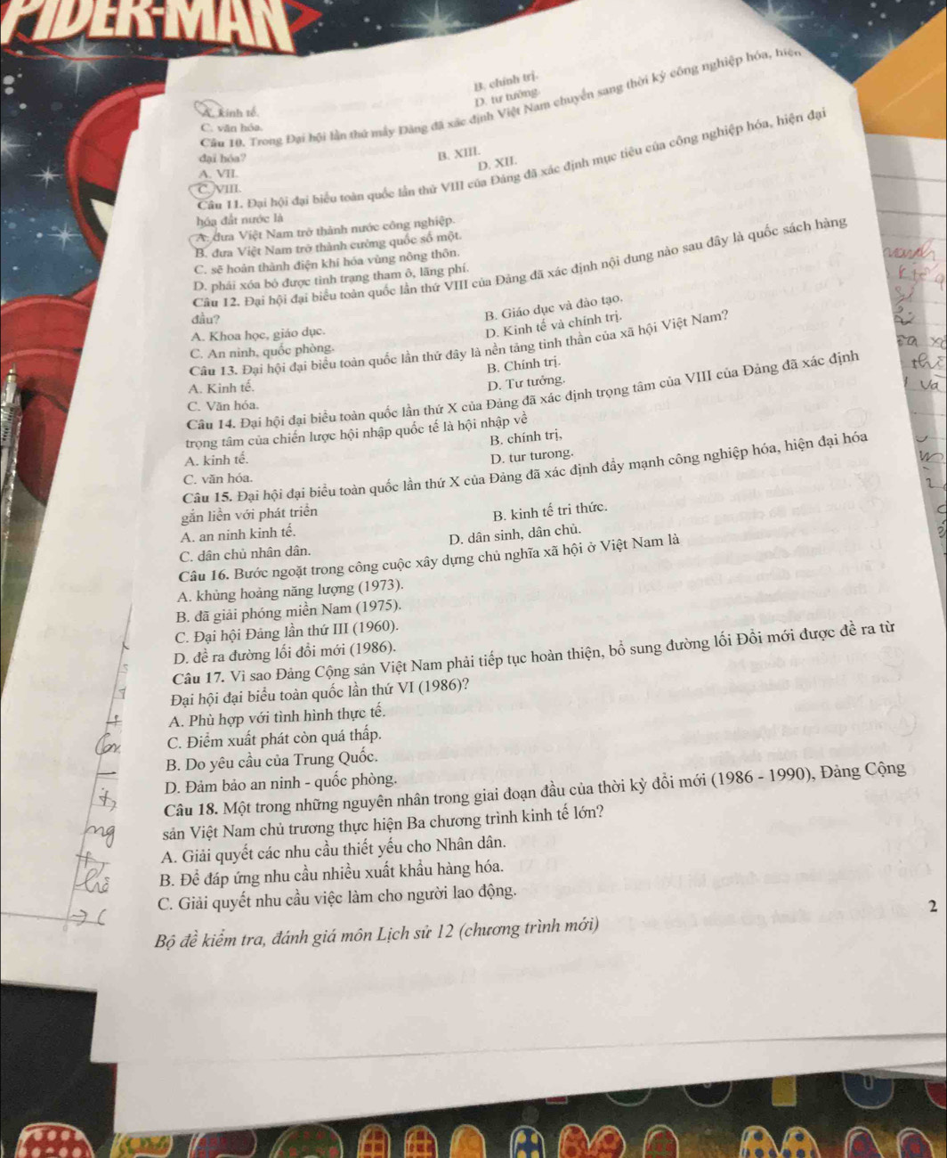 D. tư tướng B. chính trị.
Câu 10, Trong Đại hội lần thứ máy Đảng đã xác định Việt Nam chuyển sang thời ký công nghiệp hóa, hiệc
A. kinh tế
C. văn hóa.
đại hóa?
B. XIII.
Câu 11. Đại hội đại biểu toàn quốc lần thủ VIII của Đảng đã xác định mục tiêu của công nghiệp hóa, hiện đạ
D. XII.
A. VII.
Jvm
hóa đất nước là
A: dưa Việt Nam trở thành nước công nghiệp.
B. đưa Việt Nam trờ thành cường quốc số một
C. sẽ hoàn thành điện khí hóa vùng nông thôn.
Cầu 12. Đại hội đại biểu toàn quốc lần thứ VIII của Đảng đã xác định nội dung nào sau đây là quốc sách hàng
D. phải xóa bỏ được tình trạng tham ô, lãng phí.
đầu?
B. Giáo dục và đảo tạo,
A. Khoa học, giáo dục.
D. Kinh tế và chính trị.
Câu 13. Đại hội đại biểu toàn quốc lần thứ đây là nền tảng tinh thần của xã hội Việt Nam?
C. An ninh, quốc phòng,
B. Chính trị.
A. Kinh tế.
D. Tư tưởng.
Câu 14. Đại hội đại biểu toán quốc lần thứ X của Đảng đã xác định trọng tâm của VIII của Đảng đã xác định
C. Văn hóa.
trọng tâm của chiến lược hội nhập quốc tế là hội nhập về
B. chính trị,
A. kinh tế. D. tur turong.
Câu 15. Đại hội đại biểu toàn quốc lần thứ X của Đảng đã xác định đầy mạnh công nghiệp hóa, hiện đại hóa
C. văn hóa.
gắn liền với phát triển
C. dân chủ nhân dân. D. dân sinh, dân chủ. B. kinh tế tri thức.
A. an ninh kinh tế.
Câu 16. Bước ngoặt trong công cuộc xây dựng chủ nghĩa xã hội ở Việt Nam là
A. khùng hoảng năng lượng (1973).
B. đã giải phóng miền Nam (1975).
C. Đại hội Đảng lần thứ III (1960).
D. đề ra đường lối đổi mới (1986).
Câu 17. Vi sao Đảng Cộng sản Việt Nam phải tiếp tục hoàn thiện, bổ sung đường lối Đồi mới được đề ra từ
Đại hội đại biểu toàn quốc lần thứ VI (1986)?
A. Phù hợp với tình hình thực tế.
C. Điểm xuất phát còn quá thấp.
B. Do yêu cầu của Trung Quốc.
D. Đảm bảo an ninh - quốc phòng.
Câu 18. Một trong những nguyên nhân trong giai đoạn đầu của thời kỳ đồi mới (1986 - 1990), Đảng Cộng
sản Việt Nam chủ trương thực hiện Ba chương trình kinh tế lớn?
A. Giải quyết các nhu cầu thiết yếu cho Nhân dân.
B. Để đáp ứng nhu cầu nhiều xuất khẩu hàng hóa.
C. Giải quyết nhu cầu việc làm cho người lao động.
2
Bộ đề kiểm tra, đánh giá môn Lịch sử 12 (chương trình mới)