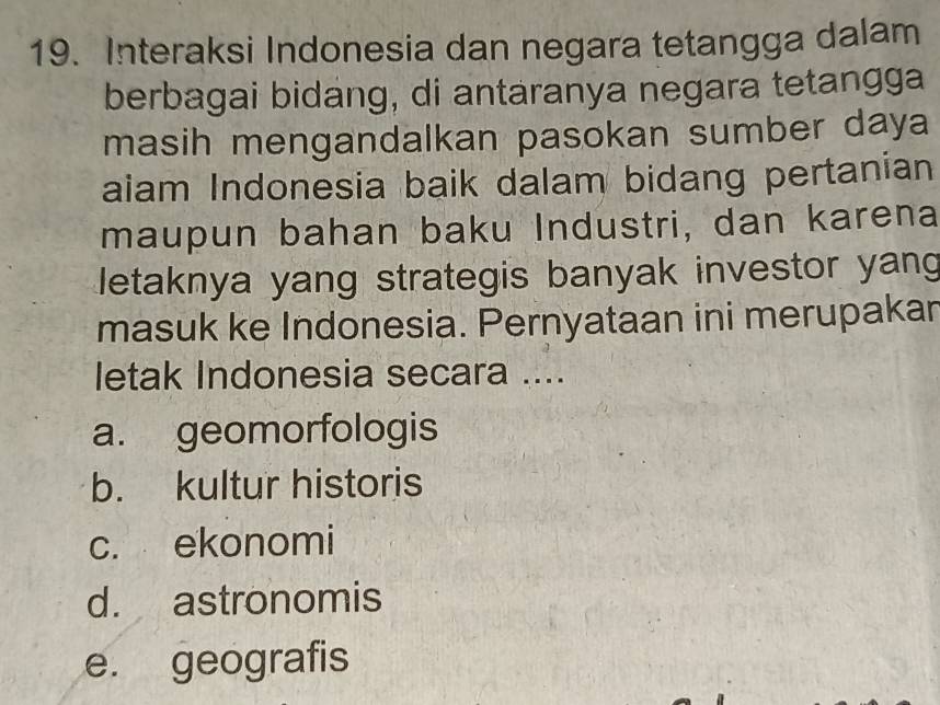 Interaksi Indonesia dan negara tetangga dalam
berbagai bidang, di antaranya negara tetangga
masih mengandalkan pasokan sumber daya
aiam Indonesia baik dalam bidang pertanian
maupun bahan baku Industri, dan karena
letaknya yang strategis banyak investor yang
masuk ke Indonesia. Pernyataan ini merupakar
letak Indonesia secara ....
a. geomorfologis
b. kultur historis
c. ekonomi
d. astronomis
e. geografis