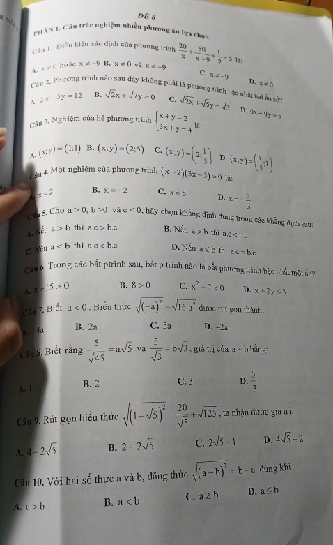 dè 8
; mỗ
PHâN I. Câu trắc nghiệm nhiều phương ăn lựa chọn.
Câu 1. Điều kiện xác định của phương trình
A. x!= 0 hoặc x!= -9 B. x!= 0 và x!= -9  20/x + 50/x+9 + 1/2 =5 là:
C. x!= -9 D, x!= 0
Câu 2. Phương trình não sau đây không phải là phương trình bậc nhất hai ấn sốn
A. 2x-5y=12 B. sqrt(2)x+sqrt(7)y=0 C. sqrt(2x)+sqrt(5)y=sqrt(3) D. 0x+0y=5
Câu 3. Nghiệm của hệ phương trình beginarrayl x+y=2 3x+y=4endarray. 1à.
A. (x;y)=(1;1) B. (x;y)=(2;5) C. (x;y)=(2; 1/5 ) D. (x;y)=( 1/5 ;1)
Câu 4. Một nghiệm của phương trình (x-2)(3x-5)=0 là:
A. x=2 B. x=-2 C. x=5 D, x=- 5/3 
Câu 5. Cho a>0,b>0 và c<0</tex> , hãy chọn khẳng định đúng trong các khẳng định sau:
A. Nếu a>b thì a.c>b.c B. Nếu a>b thì a.c
C. Nếu a thì a c D. Nếu a≤ b thỉ a.c=b.c
Câu 6. Trong các bất ptrình sau, bắt p trình nào là bắt phương trình bậc nhất một ần?
A. x+15>0 B. 8>0 C. x^2-7<0</tex> D. x+2y≤ 3
Câu 7. Biết a<0</tex> . Biểu thức sqrt((-a)^2)-sqrt(16a^2) được rút gọn thành:
A. -4a B. 2a C. 5a D. -2a
Câu 8. Biết rằng  5/sqrt(45) =asqrt(5) và  5/sqrt(3) =bsqrt(3) , giá trị của a+b bằng:
A. l
B. 2 C. 3 D.  5/3 
Câu 9. Rút gọn biểu thức sqrt((1-sqrt 5))^2- 20/sqrt(5) +sqrt(125) , ta nhận được giá trị:
A. 4-2sqrt(5) B. 2-2sqrt(5) C. 2sqrt(5)-1 D. 4sqrt(5)-2
Câu 10. Với hai số thực a và b, đẳng thức sqrt((a-b)^2)=b-a đúng khi
A. a>b B. a C. a≥ b D. a≤ b