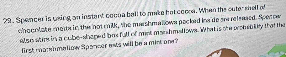 Spencer is using an instant cocoa ball to make hot cocoa. When the outer shell of 
chocolate melts in the hot milk, the marshmallows packed inside are released. Spencer 
also stirs in a cube-shaped box full of mint marshmallows. What is the probability that the 
first marshmallow Spencer eats will be a mint one?