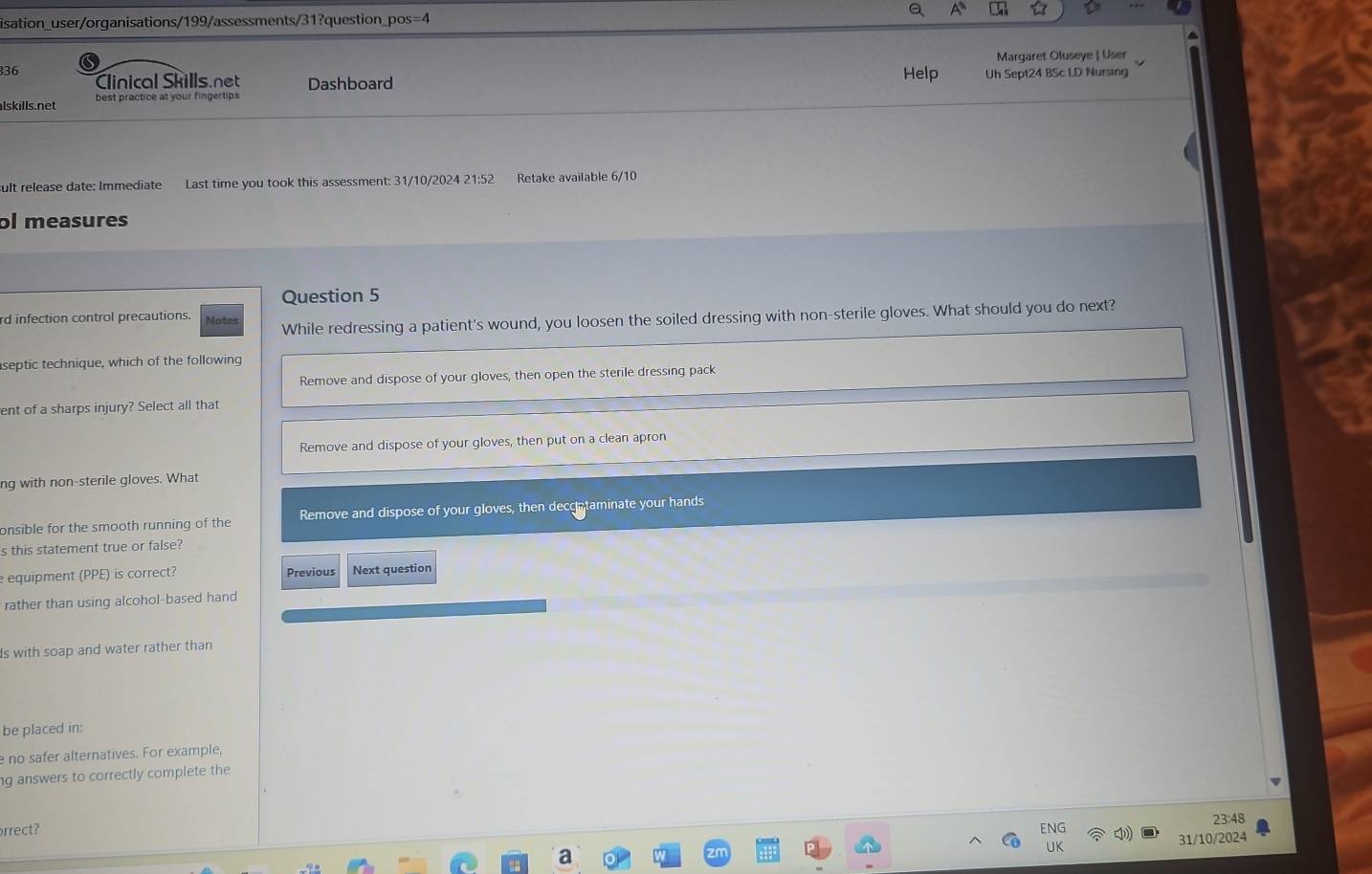 A
isation_user/organisations/199/assessments/31?question_pos=4
Margaret Oluseye | User
336 Clinical Skills.net Help Uh Sept24 BSc LD Nursing
lskills.net best practice at your fingertips Dashboard
sult release date: Immediate Last time you took this assessment: 31/10/2024 21:52 Retake available 6/10
ol measures
Question 5
rd infection control precautions. Note While redressing a patient's wound, you loosen the soiled dressing with non-sterile gloves. What should you do next?
septic technique, which of the following
Remove and dispose of your gloves, then open the sterile dressing pack
ent of a sharps injury? Select all that
Remove and dispose of your gloves, then put on a clean apron
ng with non-sterile gloves. What
onsible for the smooth running of the Remove and dispose of your gloves, then deccntaminate your hands
s this statement true or false?
equipment (PPE) is correct? Previous Next question
rather than using alcohol-based hand
Is with soap and water rather than
be placed in:
e no safer alternatives. For example,
g answers to correctly complete the
23:48
rrect?
) 31/10/2024
U
a