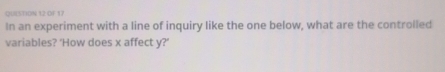 QUISTION 12 OF 17 
In an experiment with a line of inquiry like the one below, what are the controlled 
variables? 'How does x affect y?'