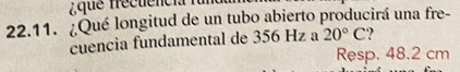 que frécuencia 
22.11. ¿Qué longitud de un tubo abierto producirá una fre- 
cuencia fundamental de 356 Hz a 20°C
Resp. 48.2 cm