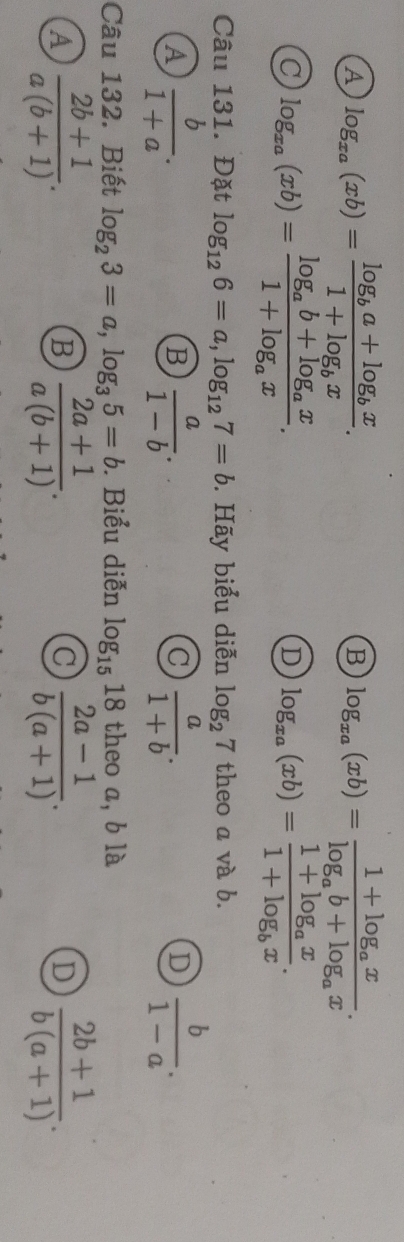 A log _xa(xb)=frac log _ba+log _bx1+log _bx.
B log _xa(xb)=frac 1+log _axlog _ab+log _ax.
C log _xa(xb)=frac log _ab+log _ax1+log _ax.
D log _xa(xb)=frac 1+log _ax1+log _bx. 
Câu 131. Đặt log _126=a, log _127=b. Hãy biểu diễn log _27 theo a và b.
A  b/1+a .
B  a/1-b .
C  a/1+b .
D  b/1-a . 
Câu 132. Biết log _23=a, log _35=b. Biểu diễn log _1518 theo a, b là
A  (2b+1)/a(b+1) .
B  (2a+1)/a(b+1) .
C  (2a-1)/b(a+1) .
D  (2b+1)/b(a+1) .