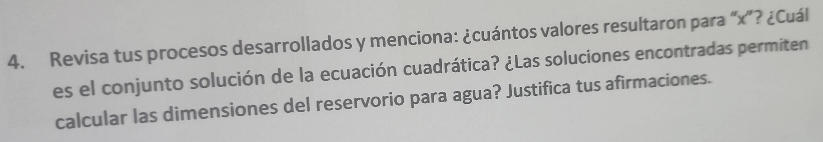 Revisa tus procesos desarrollados y menciona: ¿cuántos valores resultaron para “ x ”? ¿Cuál 
es el conjunto solución de la ecuación cuadrática? ¿Las soluciones encontradas permiten 
calcular las dimensiones del reservorio para agua? Justifica tus afirmaciones.