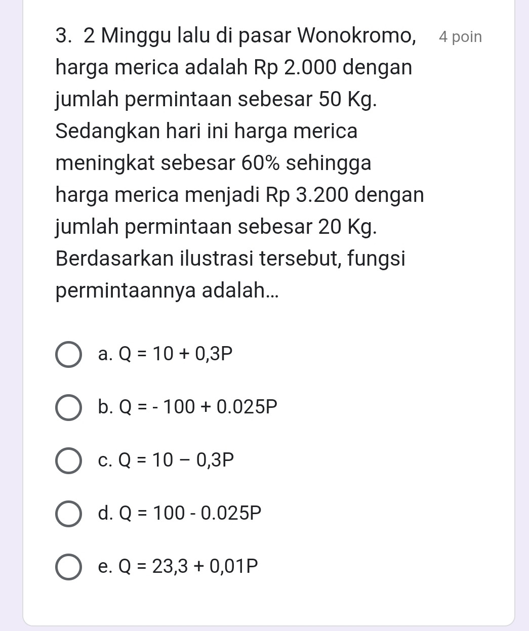 Minggu lalu di pasar Wonokromo, 4 poin
harga merica adalah Rp 2.000 dengan
jumlah permintaan sebesar 50 Kg.
Sedangkan hari ini harga merica
meningkat sebesar 60% sehingga
harga merica menjadi Rp 3.200 dengan
jumlah permintaan sebesar 20 Kg.
Berdasarkan ilustrasi tersebut, fungsi
permintaannya adalah...
a. Q=10+0,3P
b. Q=-100+0.025P
C. Q=10-0,3P
d. Q=100-0.025P
e. Q=23,3+0,01P