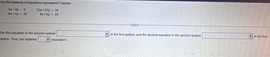 Are the systems of equations equivalent? Explain.
5x+9y=6 15x+27y=18
6x+5y=20 6x+5y=20
The first equation in the second system □ in the first system, and the second equation in the second system □ in the first 
system. Thus, the systems □ equivalent.