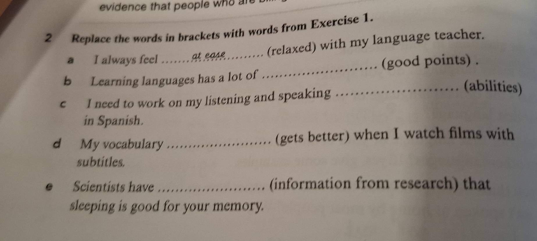 evidence that people who are 
2 Replace the words in brackets with words from Exercise 1. 
_ 
a I always feel .......at ea. .. (relaxed) with my language teacher. 
(good points) . 
b Learning languages has a lot of 
c I need to work on my listening and speaking 
_(abilities) 
in Spanish. 
d My vocabulary _(gets better) when I watch films with 
subtitles. 
Scientists have _(information from research) that 
sleeping is good for your memory.