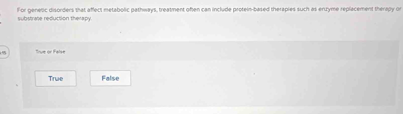 For genetic disorders that affect metabolic pathways, treatment often can include protein-based therapies such as enzyme replacement therapy or
substrate reduction therapy.
k15 True or False
True False