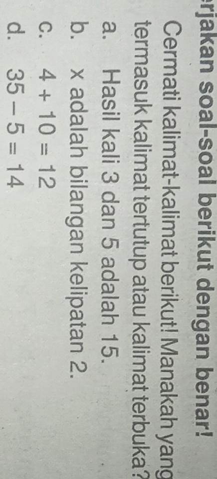 erjakan soal-soal berikut dengan benar!
Cermati kalimat-kalimat berikut! Manakah yang
termasuk kalimat tertutup atau kalimat terbuka?
a. Hasil kali 3 dan 5 adalah 15.
b. x adalah bilangan kelipatan 2.
C. 4+10=12
d. 35-5=14