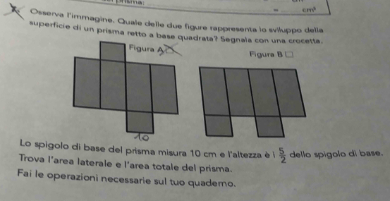 cm^3
Osserva l'immagine. Quale delle due figure rappresenta lo sviluppo della 
superficie di un prisma retto a base quadrata? Segnala con una crocetta. 
Figura B □ 
Lo spigolo di base del prisma misura 10 cm e l'altezza è 1 5/2  dello spigolo di base. 
Trova l’area laterale e l’area totale del prisma. 
Fai le operazioni necessarie sul tuo quaderno.