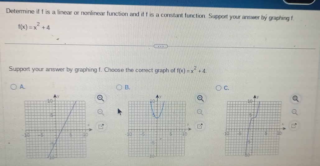 Determine if f is a linear or nonlinear function and if f is a constant function. Support your answer bý graphing f.
f(x)=x^2+4
Support your answer by graphing f. Choose the correct graph of f(x)=x^2+4. 
A. 
B. 
C.