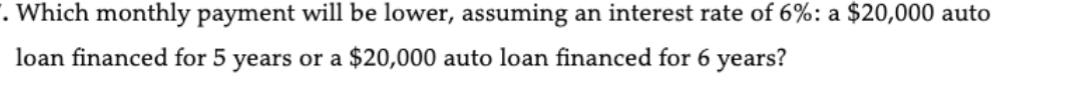 Which monthly payment will be lower, assuming an interest rate of 6% : a $20,000 auto 
loan financed for 5 years or a $20,000 auto loan financed for 6 years?