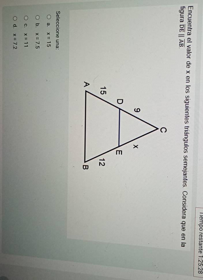 Témpo restante 1:25:28 
Encuentra el valor de x en los siguientes triángulos semejantes. Considera que en la
figura overline DE||overline AB. 
Seleccione una:
a. x=15
b. x=7.5
c. x=11
d. x=7.2