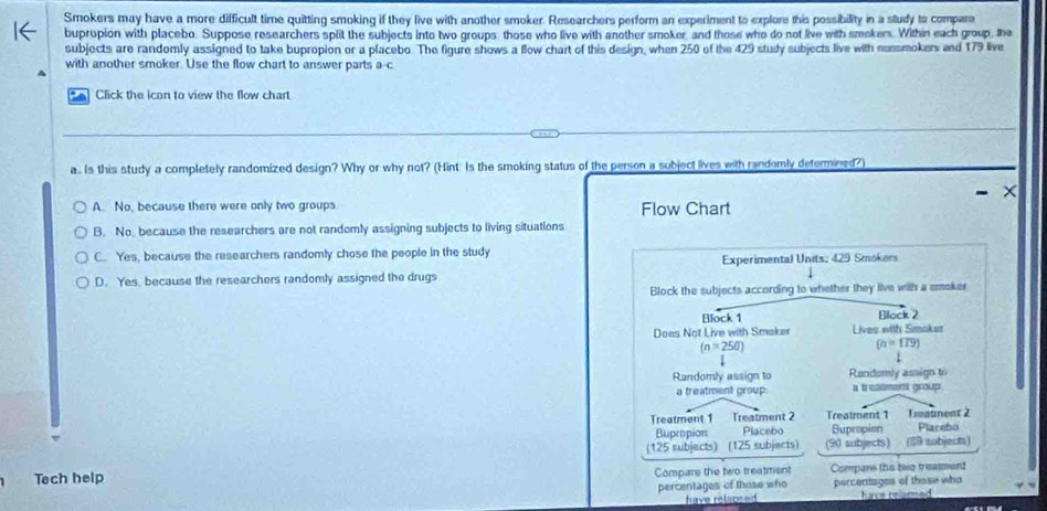 Smokers may have a more difficult time quitting smoking if they live with another smoker. Researchers perform an experiment to explore this possibility in a study to compara
buprupion with placebo. Suppose researchers split the subjects into two groups those who live with another smoker, and those who do not live with smokers. Within each group, the
subjects are randomly assigned to take bupropion or a placebo. The figure shows a llow chart of this design, when 250 of the 429 study subjects live with nossmokers and 179 live
with another smoker. Use the flow chart to answer parts a· c
Click the icon to view the flow chart
a. Is this study a completely randomized design? Why or why not? (Hint. Is the smoking status of the person a subject lives with randomly determined?)
A. No, because there were only two groups Flow Chart
B. No, because the researchers are not randomly assigning subjects to living situations
C. Yes, because the researchers randomly chose the people in the study
Experimental Units: 429 Smokers
D. Yes, because the researchers randomly assigned the drugs
Block the subjects according to whether they live with a smoker
Block 1 Block 2
Does Not Live with Smaker Lives with Smoker
(n=250)
(a=179)
Randomly assign to Randomly assign to
a treatment group a treasmen group
Treatment 1 Treatment 2 Treatment 1 Traunent 2 Plarebo
Bupropion Placebo Bupropion
(125 subjects) (125 subjects) (90 subjects) (89 subjects)
Tech help Compare the two treatment Compare the beo treasment
percentages of those who percentages of those who
have relapsed have relared