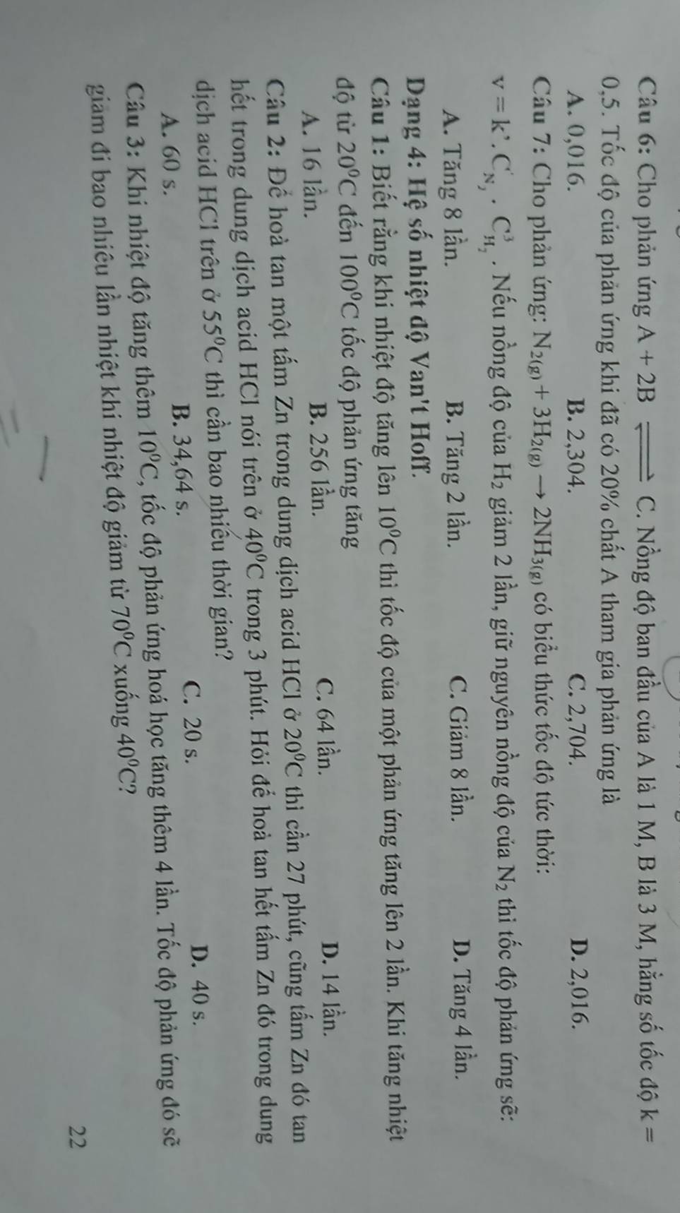 Cho phản ứng A+2B C. Nồng độ ban đầu của A là 1 M, B là 3 M, hằng số tốc độ k=
0,5. Tốc độ của phản ứng khi đã có 20% chất A tham gia phản ứng là
A. 0,016. B. 2,304. C. 2,704. D. 2,016.
*  Câu 7: Cho phản ứng: N_2(g)+3H_2(g)to 2NH_3(g) có biểu thức tốc độ tức thời:
v=k'.C_N_2'· C_H_2^3. Nếu nồng độ của H_2 giảm 2 lần, giữ nguyên nồng độ của N_2 thi tốc độ phản ứng sẽ:
A. Tăng 8 lần. B. Tăng 2 lần. C. Giảm 8 lần. D. Tăng 4 lần.
Dạng 4: Hệ số nhiệt độ Van't Hoff.
Câu 1: Biết rằng khi nhiệt độ tăng lên 10^0C thì tốc độ của một phản ứng tăng lên 2 lần. Khi tăng nhiệt
độ từ 20°C đến 100°C ốc độ phản ứng tăng
C. 64 lần.
A. 16 lần. B. 256 lần. D. 14 lần.
Câu 2: Để hoà tan một tấm Zn trong dung dịch acid HCl ở 20°C thì cần 27 phút, cũng tấm Zn đó tan
hết trong dung dịch acid HCl nói trên ở 40°C trong 3 phút. Hỏi đế hoà tan hết tấm Zn đó trong dung
dịch acid HCl trên ở 55°C thì cần bao nhiều thời gian?
A. 60 s. B. 34,64 s.
C. 20 s. D. 40 s.
Câu 3: Khi nhiệt độ tăng thêm 10°C , tốc độ phản ứng hoá học tăng thêm 4 lần. Tốc độ phản ứng đó sẽ
giam đi bao nhiêu lần nhiệt khi nhiệt độ giảm từ 70°C xuống 40°C ?
22