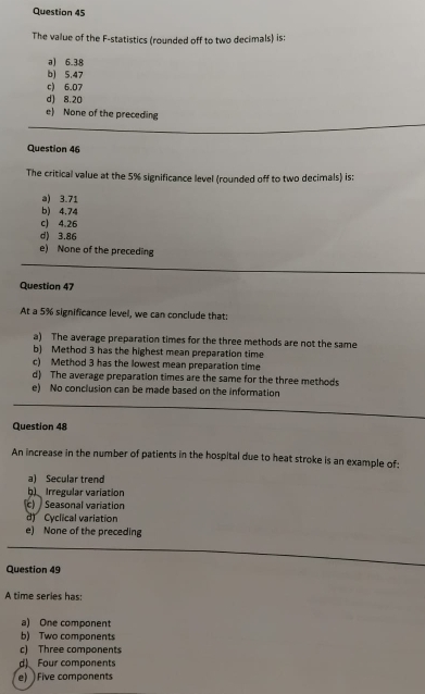 The value of the F -statistics (rounded off to two decimals) is:
a) 6.38
b) 5.47
c) 6.07
d) 8.20
e) None of the preceding
Question 46
The critical value at the 5% significance level (rounded off to two decimals) is:
a) 3.71
b) 4.74
c) 4.26
d) 3.86
e) None of the preceding
Question 47
At a 5% significance level, we can conclude that:
a) The average preparation times for the three methods are not the same
b) Method 3 has the highest mean preparation time
c) Method 3 has the lowest mean preparation time
d) The average preparation times are the same for the three methods
e) No conclusion can be made based on the information
Question 48
An increase in the number of patients in the hospital due to heat stroke is an example of:
a) Secular trend
h) Irregular variation
c) Seasonal variation
d) Cyclical variation
e) None of the preceding
Question 49
A time series has:
a) One component
b) Two components
c) Three components
d) Four components
e) Five components