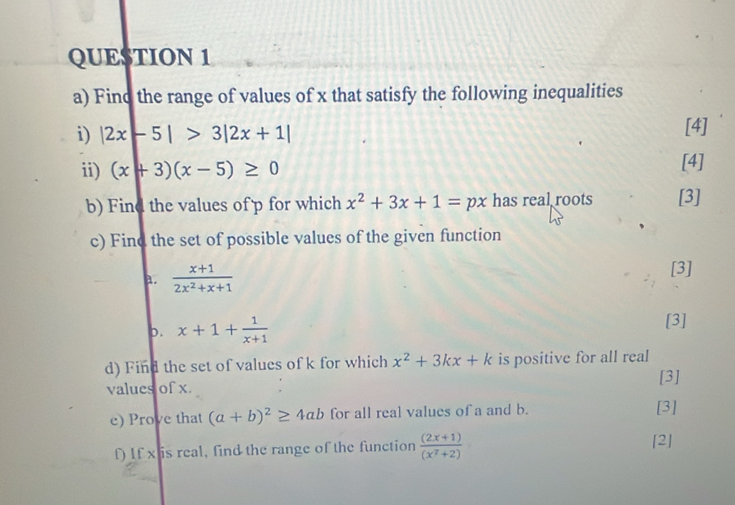 Find the range of values of x that satisfy the following inequalities 
i) |2x-5|>3|2x+1|
[4] 
ii) (x+3)(x-5)≥ 0
[4] 
b) Find the values of p for which x^2+3x+1=px has real roots [3] 
c) Find the set of possible values of the given function 
a.  (x+1)/2x^2+x+1 
[3] 
p. x+1+ 1/x+1  [3] 
d) Find the set of values of k for which x^2+3kx+k is positive for all real 
[3] 
values of x. 
e) Prove that (a+b)^2≥ 4ab for all real values of a and b. [3] 
f) If x is real, find the range of the function  ((2x+1))/(x^2+2) 
[2]