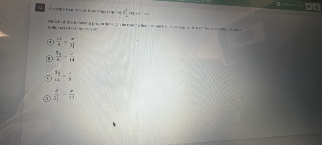 RAITE TN CUSNC . 0
12 A recipe that makes 8 servings requires 3 1/2 cup s of milk.
Which of the following proportions can be used to find the number of servings, æ , that can be made using 14 cups of
milk, based on the recipe?
 14/8 =frac x3 1/4 
B frac 3 1/2 8= x/14 
a frac 3 1/2 14= x/8 
D frac 83 1/2 = x/14 