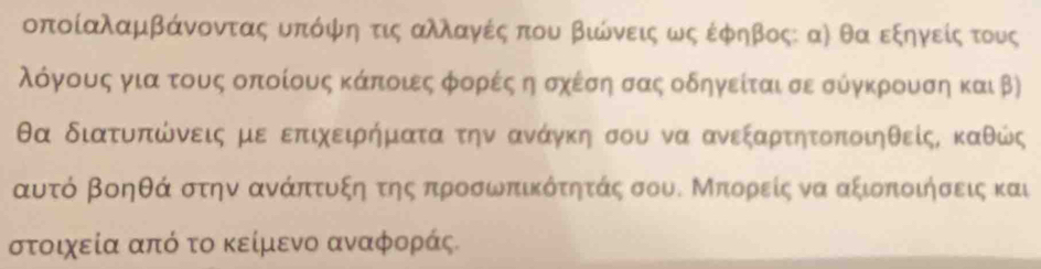 οποίαλαμβάνοντας υπόφψη τις αλλαγές που βιώνεις ως έφηβος: αὶ θα εξηγείςατους 
λόγους για τους οποίους κάποιες φορές η σχέση σας οδηγείται σε σύγκρουση και β)
θα διατυπώνεις με επιχειήματα την ανάγκη σου να ανεξαρτητοποιηθείς, καθώς
αυτό βοηθά στην ανάπτυξη της προσωπικότητάς σου. Μπορείς να αξιοποιήσεις και
στοιχεία από το κείμενο αναφοράς.