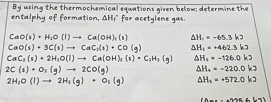 By using the thermochemical equations given below; determine the 
entalphy of formation, △ H_f^((circ) for acetylene gas.
CaO(s)+H_2)O(l)to Ca(OH)_2(s)
Delta H_1=-65.3kJ
CaO(s)+3C(s)to CaC_2(s)+CO(g)
Delta H_2=+462.3kJ
CaC_2(s)+2H_2O(l)to Ca(OH)_2(s)+C_2H_2(g) Delta H_3=-126.0kJ
2C(s)+O_2(g)to 2CO(g)
Delta H_4=-220.0kJ
2H_2O(l)to 2H_2(g)+O_2(g)
△ H_5=+572.0kJ
(△ xe· +2256(7)