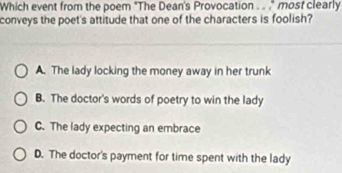 Which event from the poem "The Dean's Provocation . " most clearly
conveys the poet's attitude that one of the characters is foolish?
A. The lady locking the money away in her trunk
B. The doctor's words of poetry to win the lady
C. The lady expecting an embrace
D. The doctor's payment for time spent with the lady