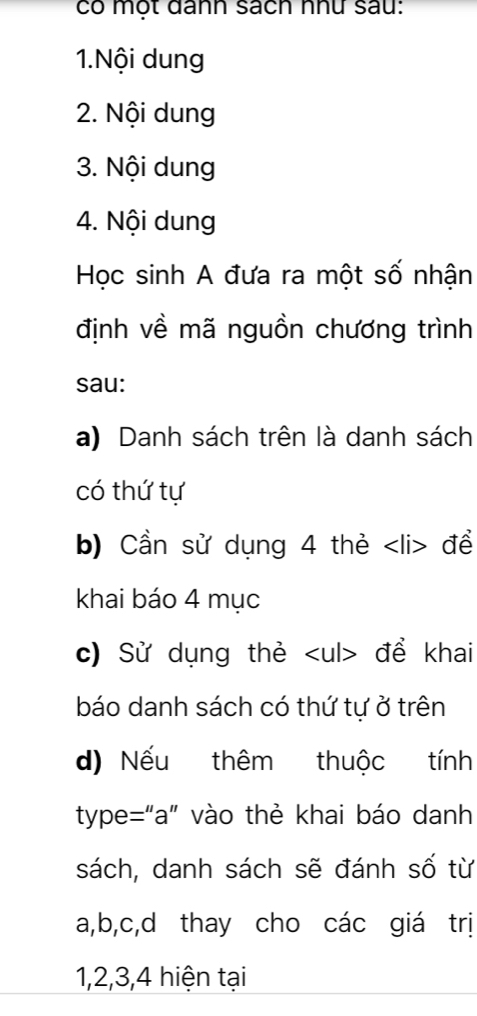 có một đânn sách như sau: 
1.Nội dung 
2. Nội dung 
3. Nội dung 
4. Nội dung 
Học sinh A đưa ra một số nhận 
định về mã nguồn chương trình 
sau: 
a) Danh sách trên là danh sách 
có thứ tự 
b) Cần sử dụng 4 thẻ đề 
khai báo 4 mục 
c) Sử dụng thẻ để khai 
báo danh sách có thứ tự ở trên 
d) Nếu thêm thuộc tính 
type=“a" vào thẻ khai báo danh 
sách, danh sách sẽ đánh số từ
a, b, c,d thay cho các giá trị
1, 2, 3, 4 hiện tại